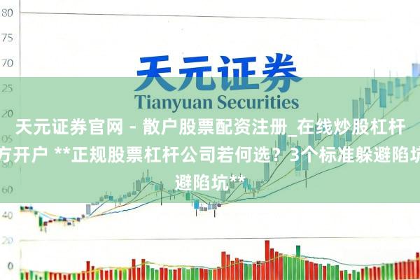 天元证券官网 - 散户股票配资注册_在线炒股杠杆官方开户 **正规股票杠杆公司若何选？3个标准躲避陷坑**