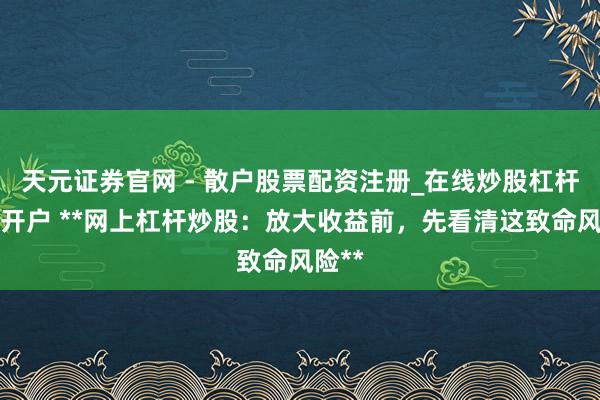 天元证券官网 - 散户股票配资注册_在线炒股杠杆官方开户 **网上杠杆炒股：放大收益前，先看清这致命风险**