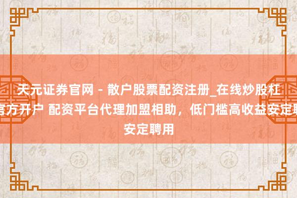 天元证券官网 - 散户股票配资注册_在线炒股杠杆官方开户 配资平台代理加盟相助，低门槛高收益安定聘用