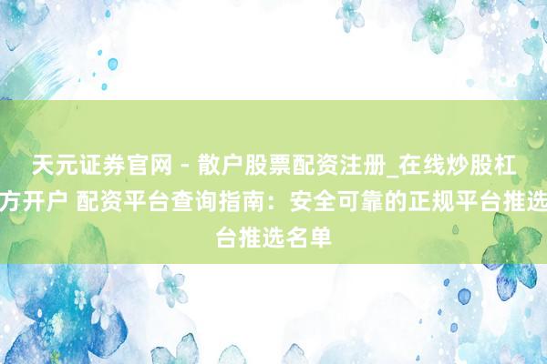 天元证券官网 - 散户股票配资注册_在线炒股杠杆官方开户 配资平台查询指南：安全可靠的正规平台推选名单