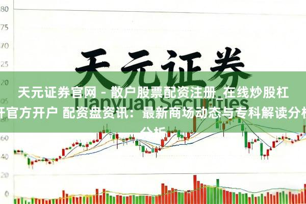天元证券官网 - 散户股票配资注册_在线炒股杠杆官方开户 配资盘资讯：最新商场动态与专科解读分析
